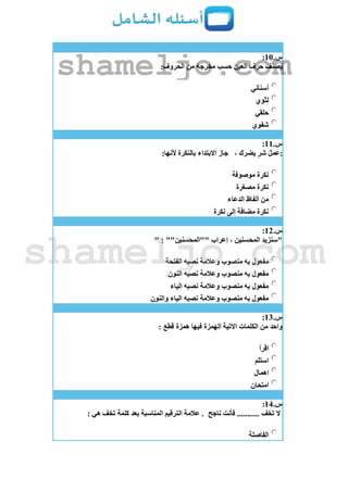 ‫س‬.11:
:‫الحروف‬ ‫من‬ ‫مخرجه‬ ‫حسب‬ ‫العين‬ ‫حرف‬ ‫يصنف‬
‫أسناني‬
‫لثوي‬
‫حلقي‬
‫شفوي‬
‫س‬.11:
، ‫يضرك‬ ٍ‫ر‬‫ش‬ ُ‫ل‬‫:عم‬:‫ألنها‬ ‫بالنكرة‬ ‫االبتداء‬ ‫جاز‬
‫موصوفة‬ ‫نكرة‬
‫مصغرة‬ ‫نكرة‬
‫الدعاء‬ ‫ألفاظ‬ ‫من‬
‫نكرة‬ ‫إلى‬ ‫مضافة‬ ‫نكرة‬
‫س‬.12:
" : ""‫""المحسنين‬ ‫إعراب‬ ، ‫المحسنين‬ ‫"سنزيد‬
‫الفتحة‬ ‫نصبه‬ ‫وعالمة‬ ‫منصوب‬ ‫به‬ ‫مفعول‬
‫نصبه‬ ‫وعالمة‬ ‫منصوب‬ ‫به‬ ‫مفعول‬‫النون‬
‫الياء‬ ‫نصبه‬ ‫وعالمة‬ ‫منصوب‬ ‫به‬ ‫مفعول‬
‫والنون‬ ‫الياء‬ ‫نصبه‬ ‫وعالمة‬ ‫منصوب‬ ‫به‬ ‫مفعول‬
‫س‬.13:
: ‫قطع‬ ‫همزة‬ ‫فيها‬ ‫الهمزة‬ ‫االتية‬ ‫الكلمات‬ ‫من‬ ‫واحد‬
‫اقرأ‬
‫استلم‬
‫اهمال‬
‫امتحان‬
‫س‬.14:
‫ناجح‬ ‫فأنت‬ ........... ‫تخف‬ ‫ال‬‫بعد‬ ‫المناسبة‬ ‫الترقيم‬ ‫عالمة‬ .: ‫هي‬ ‫تخف‬ ‫كلمة‬
‫الفاصلة‬
shameljo.com
shameljo.com
 