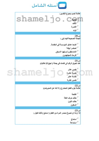 :‫التكسير‬ ‫جموع‬ ‫نصب‬ ‫عالمة‬
‫الفتحة‬
‫األلف‬
‫الكسرة‬
‫الياء‬
‫س‬.21:
: ‫يلي‬ ‫فيما‬ ‫الصحيحة‬ ‫الجملة‬
.‫المقدمة‬ ‫في‬ ‫المؤسسة‬ ‫عاملو‬ ‫أضحا‬
‫أبيك؟‬ َ‫ـر‬َ‫ـض‬َ‫أح‬
.‫السباق‬ ‫ينهوا‬ ‫لم‬ ‫المتسابقون‬
.‫المجتهدون‬ ُ‫أكرمت‬
‫س‬.21:
‫نجح‬ ( ‫جملة‬ ‫في‬ ‫كلمات‬ ‫الى‬ ‫الرقم‬ ‫تحويل‬ ‫عند‬15:)‫طالبا‬
‫عشر‬ ‫خمس‬
‫عشرة‬ ‫خمسة‬
‫عشر‬ ‫خمسة‬
‫عشرة‬ ‫خمس‬
‫س‬.22:
:)‫المعروف‬ ‫عن‬ َ‫ه‬‫تن‬ ‫ال‬ ( ‫المضارع‬ ‫الفعل‬ ‫زم‬ُ‫ج‬ ‫عالمة‬
‫الفتحة‬
‫العلة‬ ‫حرف‬ ‫حذف‬
‫النون‬ ‫حذف‬
‫السكون‬
‫س‬.23:
: ‫نقول‬ ‫فإننا‬ ) ‫استمع‬ ( ‫الفعل‬ ‫من‬ ‫المرة‬ ‫مصدر‬ ‫نصوغ‬ ‫ان‬ ‫اردنا‬ ‫إذا‬
‫استماع‬
‫استماعة‬
shameljo.com
shameljo.com
 