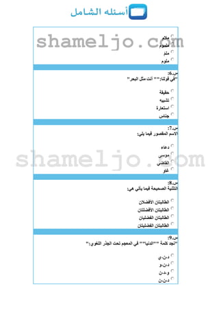 ‫مالم‬
‫ملموم‬
‫ملم‬
‫ملوم‬
‫س‬.6:
"‫البحر‬ ‫مثل‬ ‫أنت‬ "":‫قولنا‬ ‫"في‬
‫حقيقة‬
‫تشبيه‬
‫استعارة‬
‫جناس‬
‫س‬.7:
:‫يلي‬ ‫فيما‬ ‫المقصور‬ ‫اَلسم‬
‫دعاء‬
‫موسى‬
‫القاضي‬
‫غاو‬
‫س‬.8:
:‫هي‬ ‫يأتي‬ ‫فيما‬ ‫الصحيحة‬ ‫التثنية‬
‫األفضالن‬ ‫الطالبتان‬
‫األفضلتان‬ ‫الطالبتان‬
‫الفضليان‬ ‫الطالبتان‬
‫الفضليتان‬ ‫الطالبتان‬
‫س‬.9:
‫الجذر‬ ‫تحت‬ ‫المعجم‬ ‫في‬ ""‫""الدنيا‬ ‫كلمة‬ ‫"نجد‬":‫اللغوي‬
‫د،ن،ي‬
‫د،ن،و‬
‫و،د،ن‬
‫د،ن،ن‬
shameljo.com
shameljo.com
 