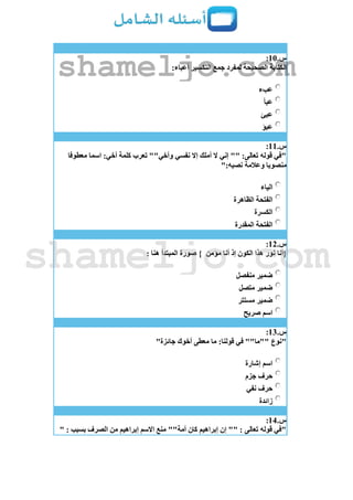 ‫س‬.11:
:‫أعباء‬ ‫التكسير‬ ‫جمع‬ ‫لمفرد‬ ‫الصحيحة‬ ‫الكتابة‬
‫عبء‬
‫عبأ‬
‫عبئ‬
‫عبؤ‬
‫س‬.11:
‫معطوفا‬ ‫اسما‬ :‫أخي‬ ‫كلمة‬ ‫تعرب‬ ""‫وأخي‬ ‫نفسي‬ ‫إَل‬ ‫أملك‬ ‫َل‬ ‫إني‬ "" :‫تعالى‬ ‫قوله‬ ‫"في‬
":‫نصبه‬ ‫وعالمة‬ ‫منصوبا‬
‫الياء‬
‫الظاهرة‬ ‫الفتحة‬
‫الكسرة‬
‫المقدرة‬ ‫الفتحة‬
‫س‬.12:
‫مؤمن‬ ‫أنا‬ ‫إذ‬ ‫الكون‬ ‫هذا‬ ‫نور‬ ‫{أنا‬: ‫هنا‬ ‫المبتدأ‬ ‫صورة‬ }
‫منفصل‬ ‫ضمير‬
‫متصل‬ ‫ضمير‬
‫مستتر‬ ‫ضمير‬
‫صريح‬ ‫اسم‬
‫س‬.13:
"‫جائزة‬ ‫أخوك‬ ‫معطى‬ ‫ما‬ :‫قولنا‬ ‫في‬ ""‫""ما‬ ‫"نوع‬
‫إشارة‬ ‫اسم‬
‫جزم‬ ‫حرف‬
‫نفي‬ ‫حرف‬
‫زائدة‬
‫س‬.14:
" : ‫بسبب‬ ‫الصرف‬ ‫من‬ ‫إبراهيم‬ ‫اَلسم‬ ‫منع‬ ""‫أمة‬ ‫كان‬ ‫إبراهيم‬ ‫إن‬ "" : ‫تعالى‬ ‫قوله‬ ‫"في‬
shameljo.com
shameljo.com
 
