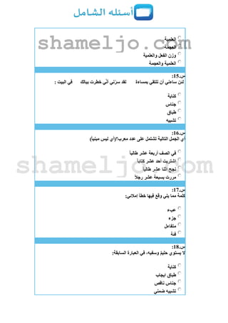 ‫العلمية‬
‫العجمة‬
‫والعلمية‬ ‫الفعل‬ ‫وزن‬
‫والعجمة‬ ‫العلمية‬
‫س‬.15:
‫بمساءة‬ ‫نلتقي‬ ‫أن‬ ‫ساءني‬ ‫لئن‬‫ببالك‬ ‫خطرت‬ ‫ي‬‫أن‬ ‫ني‬‫سر‬ ‫لقد‬: ‫البيت‬ ‫في‬
‫كناية‬
‫جناس‬
‫طباق‬
‫تشبيه‬
‫س‬.16:
)ً‫ا‬‫مبني‬ ‫ليس‬ ‫معرب؟(أي‬ ‫عدد‬ ‫على‬ ‫تشتمل‬ ‫التالية‬ ‫الجمل‬ ‫أي‬
ً‫ا‬‫طالب‬ ‫عشر‬ ‫أربعة‬ ‫الصف‬ ‫في‬
ً‫ا‬‫كتاب‬ ‫عشر‬ ‫أحد‬ ‫اشتريت‬
ً‫ا‬‫طالب‬ ‫عشر‬ ‫اثنا‬ ‫نجح‬
ً‫ال‬‫رج‬ ‫عشر‬ ‫بسبعة‬ ‫مررت‬
‫س‬.17:
:‫إمالئي‬ ‫خطأ‬ ‫فيها‬ ‫وقع‬ ‫يلي‬ ‫مما‬ ‫كلمة‬
‫عبء‬
‫جزء‬
‫متفاءل‬
‫فئة‬
‫س‬.18:
:‫السابقة‬ ‫العبارة‬ ‫في‬ ،‫وسفيه‬ ٌ‫م‬‫حلي‬ ‫يستوي‬ ‫َل‬
‫كناية‬
‫ايجاب‬ ‫طباق‬
‫ناقص‬ ‫جناس‬
‫ضمني‬ ‫تشبيه‬
shameljo.com
shameljo.com
 