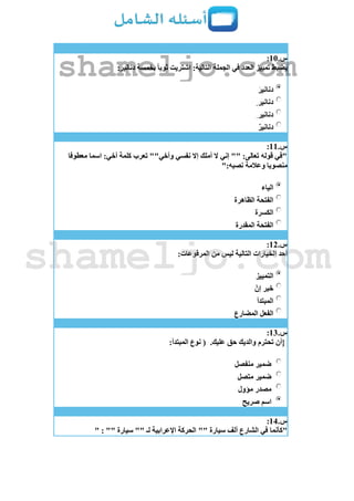 ‫س‬.11:
‫الجملة‬ ‫في‬ ‫العدد‬ ‫تمييز‬ ‫يضبط‬:‫دنانير‬ ‫بخمسة‬ ‫ثوبا‬ ‫اشتريت‬ :‫التالية‬
َ‫ر‬‫دناني‬
‫دنانير‬
ِ ‫دنانير‬
‫دنانير‬
‫س‬.11:
‫معطوفا‬ ‫اسما‬ :‫أخي‬ ‫كلمة‬ ‫تعرب‬ ""‫وأخي‬ ‫نفسي‬ ‫إال‬ ‫أملك‬ ‫ال‬ ‫إني‬ "" :‫تعالى‬ ‫قوله‬ ‫"في‬
":‫نصبه‬ ‫وعالمة‬ ‫منصوبا‬
‫الياء‬
‫الظاهرة‬ ‫الفتحة‬
‫الكسرة‬
‫المقدرة‬ ‫الفتحة‬
‫س‬.12:
:‫المرفوعات‬ ‫من‬ ‫ليس‬ ‫التالية‬ ‫الخيارات‬ ‫أحد‬
‫التمييز‬
‫إن‬ ‫خبر‬
‫المبتدأ‬
‫المضارع‬ ‫الفعل‬
‫س‬.13:
.‫عليك‬ ‫حق‬ ‫والديك‬ ‫تحترم‬ ‫{أن‬:‫المبتدأ‬ ‫نوع‬ (
‫منفصل‬ ‫ضمير‬
‫متصل‬ ‫ضمير‬
‫مؤول‬ ‫مصدر‬
‫صريح‬ ‫اسم‬
‫س‬.14:
"" ‫سيارة‬ ‫ألف‬ ‫الشارع‬ ‫في‬ ‫"كأنما‬" : "" ‫سيارة‬ "" ‫لـ‬ ‫اإلعرابية‬ ‫الحركة‬
shameljo.com
shameljo.com
 