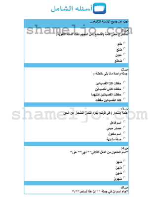 ...:‫التالية‬ ‫األسئلة‬ ‫جميع‬ ‫عن‬ ‫أجب‬
‫س‬.1:
:‫اللغوية‬ ‫المادة‬ ‫تحت‬ ‫المعجم‬ ‫من‬ )‫(اضطلع‬ ‫كلمة‬ ‫معنى‬ ‫نستخرج‬
‫طلع‬
‫ضلع‬
‫عضل‬
‫ضطلع‬
‫س‬.2:
: ‫خاطئة‬ ‫يلي‬ ‫ا‬ّ‫م‬‫م‬ ‫واحدة‬ ‫جملة‬
‫القصيدتين‬ ‫كلتا‬ ‫حفظت‬
‫لقصيدتين‬ ‫كلتي‬ ‫حفظت‬
‫كلتيهما‬ ‫القصيدتين‬ ‫حفظت‬
‫كلتا‬‫حفظت‬ ‫القصيدتين‬
‫س‬.3:
‫الحق‬ ‫عن‬ َ‫المنحاز‬ ُ‫الناس‬ ‫يكره‬ :‫قولنا‬ ‫في‬ ) ‫نحاز‬ُ‫م‬( ‫كلمة‬
‫فاعل‬ ‫اسم‬
‫ميمي‬ ‫مصدر‬
‫مفعول‬ ‫اسم‬
‫هة‬ّ‫ب‬‫مش‬ ‫صفة‬
‫س‬.4:
":‫هو‬ ""‫نهى‬ ""‫الثالثي‬ ‫الفعل‬ ‫من‬ ‫المفعول‬ ‫"اسم‬
ّ‫و‬‫نه‬َ‫م‬
ّ‫ي‬‫نه‬َ‫م‬
ّ‫ي‬‫نه‬ُ‫م‬
ّ‫ي‬‫منهو‬
‫س‬.5:
‫اسم‬ ‫"جاء‬":""‫ساحر‬َ‫ل‬ ‫هذا‬ ّ‫إن‬ "" ‫جملة‬ ‫في‬ ّ‫إن‬
shameljo.com
shameljo.com
 