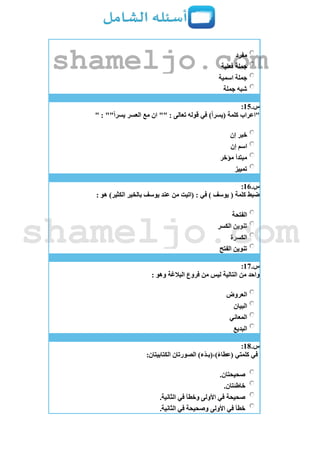 ‫مفرد‬
‫فعلية‬ ‫جملة‬
‫اسمية‬ ‫جملة‬
‫جملة‬ ‫شبه‬
‫س‬.15:
" : ""‫يسرا‬ ‫العسر‬ ‫مع‬ ‫ان‬ "" : ‫تعالى‬ ‫قوله‬ ‫في‬ )‫(يسرا‬ ‫كلمة‬ ‫"اعراب‬
‫إن‬ ‫خبر‬
‫إن‬ ‫اسم‬
‫مؤخر‬ ‫مبتدأ‬
‫تمييز‬
‫س‬.16:
: ‫هو‬ )‫الكثير‬ ‫بالخير‬ ‫يوسف‬ ‫عند‬ ‫من‬ ‫(اتيت‬ : ‫في‬ ) ‫يوسف‬ ( ‫كلمة‬ ‫ضبط‬
‫الفتحة‬
‫الكسر‬ ‫تنوين‬
‫الكسرة‬
‫الفتح‬ ‫تنوين‬
‫س‬.17:
: ‫وهو‬ ‫البالغة‬ ‫فروع‬ ‫من‬ ‫ليس‬ ‫التالية‬ ‫من‬ ‫واحد‬
‫العروض‬
‫البيان‬
‫المعاني‬
‫البديع‬
‫س‬.18:
:‫الكتابيتان‬ ‫الصورتان‬ )‫ْء‬‫د‬‫)،(بـ‬‫(عطاء‬ ‫كلمتي‬ ‫في‬
.‫صحيحتان‬
.‫خاطئتان‬
.‫الثانية‬ ‫في‬ ‫وخطأ‬ ‫األولى‬ ‫في‬ ‫صحيحة‬
.‫الثانية‬ ‫في‬ ‫وصحيحة‬ ‫األولى‬ ‫في‬ ‫خطأ‬
shameljo.com
shameljo.com
 