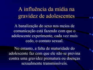 A influência da mídia na
gravidez de adolescentes
A banalização do sexo nos meios de
comunicação está fazendo com que o
adolescente experimente, cada vez mais
cedo, o contato sexual.
No entanto, a falta de maturidade do
adolescente faz com que ele não se previna
contra uma gravidez prematura ou doenças
sexualmente transmissíveis.
 