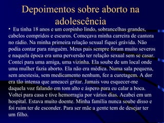Depoimentos sobre aborto na
adolescência
• Eu tinha 18 anos e um corpinho lindo, sobrancelhas grandes,
cabelos compridos e escuros. Começava minha carreira de cantora
no rádio. Na minha primeira relação sexual fiquei grávida. Não
podia contar para ninguém. Meus pais sempre foram muito severos
e naquela época era uma perversão ter relação sexual sem se casar.
Contei para uma amiga, uma vizinha. Ela soube de um local onde
uma mulher fazia aborto. Ela não era médica. Numa sala pequena,
sem anestesia, sem medicamento nenhum, fez a curetagem. A dor
era tão intensa que ameacei gritar. Jamais vou esquecer-me
daquela voz falando em tom alto e áspero para eu calar a boca.
Voltei para casa e tive hemorragia por vários dias. Acabei em um
hospital. Estava muito doente. Minha família nunca soube disso e
foi ruim ter de esconder. Para ser mãe a gente tem de desejar ter
um filho.
 