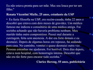 Eu não estava pronta para ser mãe. Mas sou louca por ter um
filho."
Renata Vicentini Mielle, 25 anos, estudante da USP
• Eu fazia filosofia na USP, era recém-casada, tinha 22 anos e
descobri que estava com dois meses de gravidez. Um médico
famoso me indicou o consultório de uma médica amiga. Fui
sozinha achando que não haveria problema nenhum. Meu
marido tinha outro compromisso. Passei mal durante a
curetagem, feita sem anestesia. A dor era forte demais e eu
desmaiei. Depois de algumas horas em repouso, fui andando
para casa. No caminho, vomitei e quase desmaiei outra vez.
Pessoas estranhas me ajudaram. Foi horrível. Dois dias depois,
estava num hospital, com hemorragia intensa. Descobri que
não era tão forte para encarar tudo sozinha."
Clarice Herzog, 55 anos, publicitária
 