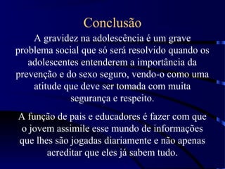 Conclusão
A gravidez na adolescência é um grave
problema social que só será resolvido quando os
adolescentes entenderem a importância da
prevenção e do sexo seguro, vendo-o como uma
atitude que deve ser tomada com muita
segurança e respeito.
A função de pais e educadores é fazer com que
o jovem assimile esse mundo de informações
que lhes são jogadas diariamente e não apenas
acreditar que eles já sabem tudo.
 