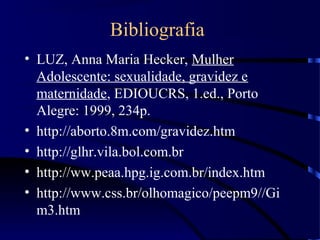 Bibliografia
• LUZ, Anna Maria Hecker, Mulher
Adolescente: sexualidade, gravidez e
maternidade, EDIOUCRS, 1.ed., Porto
Alegre: 1999, 234p.
• http://aborto.8m.com/gravidez.htm
• http://glhr.vila.bol.com.br
• http://ww.peaa.hpg.ig.com.br/index.htm
• http://www.css.br/olhomagico/peepm9//Gi
m3.htm
 