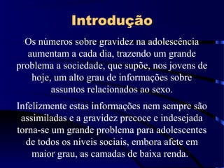 Introdução
Os números sobre gravidez na adolescência
aumentam a cada dia, trazendo um grande
problema a sociedade, que supõe, nos jovens de
hoje, um alto grau de informações sobre
assuntos relacionados ao sexo.
Infelizmente estas informações nem sempre são
assimiladas e a gravidez precoce e indesejada
torna-se um grande problema para adolescentes
de todos os níveis sociais, embora afete em
maior grau, as camadas de baixa renda.
 