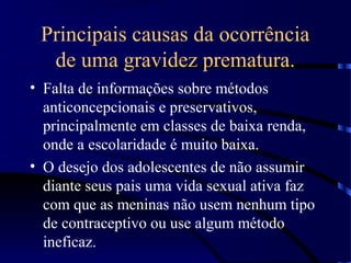 Principais causas da ocorrência
de uma gravidez prematura.
• Falta de informações sobre métodos
anticoncepcionais e preservativos,
principalmente em classes de baixa renda,
onde a escolaridade é muito baixa.
• O desejo dos adolescentes de não assumir
diante seus pais uma vida sexual ativa faz
com que as meninas não usem nenhum tipo
de contraceptivo ou use algum método
ineficaz.
 