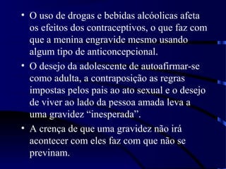 • O uso de drogas e bebidas alcóolicas afeta
os efeitos dos contraceptivos, o que faz com
que a menina engravide mesmo usando
algum tipo de anticoncepcional.
• O desejo da adolescente de autoafirmar-se
como adulta, a contraposição as regras
impostas pelos pais ao ato sexual e o desejo
de viver ao lado da pessoa amada leva a
uma gravidez “inesperada”.
• A crença de que uma gravidez não irá
acontecer com eles faz com que não se
previnam.
 