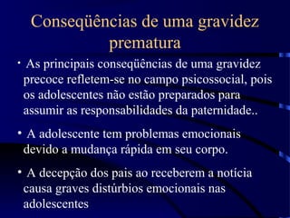 Conseqüências de uma gravidez
prematura
• As principais conseqüências de uma gravidez
precoce refletem-se no campo psicossocial, pois
os adolescentes não estão preparados para
assumir as responsabilidades da paternidade..
• A adolescente tem problemas emocionais
devido a mudança rápida em seu corpo.
• A decepção dos pais ao receberem a notícia
causa graves distúrbios emocionais nas
adolescentes
 