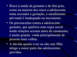 • Risco à saúde da gestante e do feto pois,
como na maioria dos casos a adolescente
tenta esconder a gestação, o atendimento
pré-natal é inadequado ou inexistente.
• Os preconceitos contra a adolescente
gestante, que quebrou uma regra social
tendo relações sexuais antes do casamento,
é muito grande, vinda principalmente de
pessoas mais velhas.
• A dúvida quanto a ter ou não este filho
atinge a maior parte das adolescentes
gravidas.
 