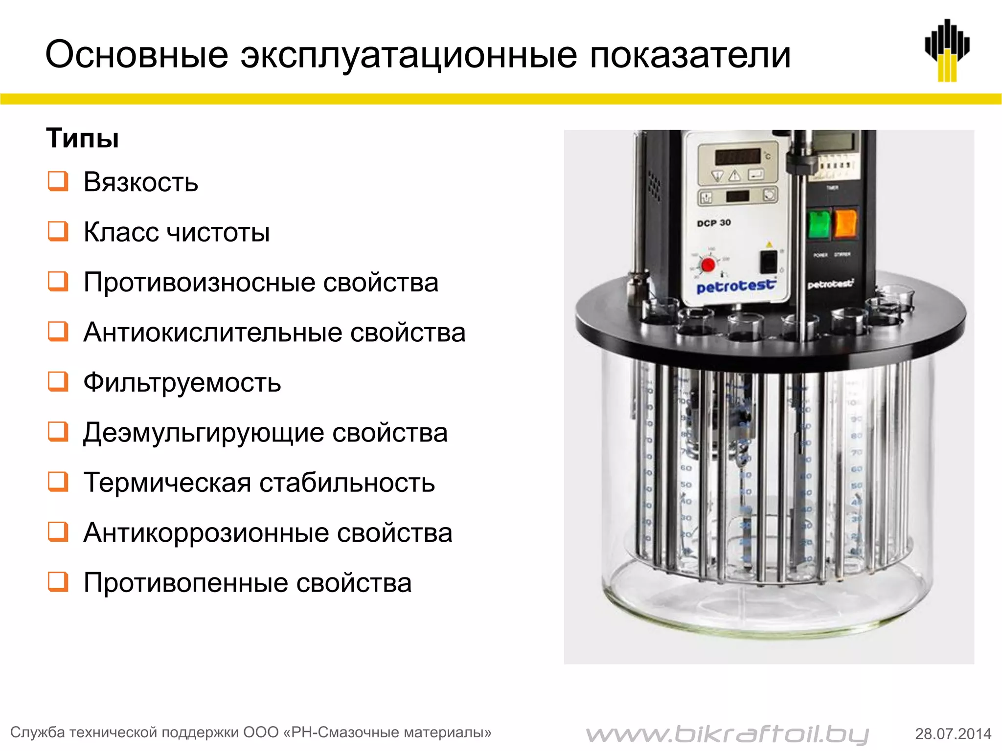 Основные эксплуатационные показатели
Типы
 Вязкость
 Класс чистоты
 Противоизносные свойства
 Антиокислительные свойства
 Фильтруемость
 Деэмульгирующие свойства
 Термическая стабильность
 Антикоррозионные свойства
 Противопенные свойства
Служба технической поддержки ООО «РН-Смазочные материалы» 28.07.2014www.bikraftoil.by
 