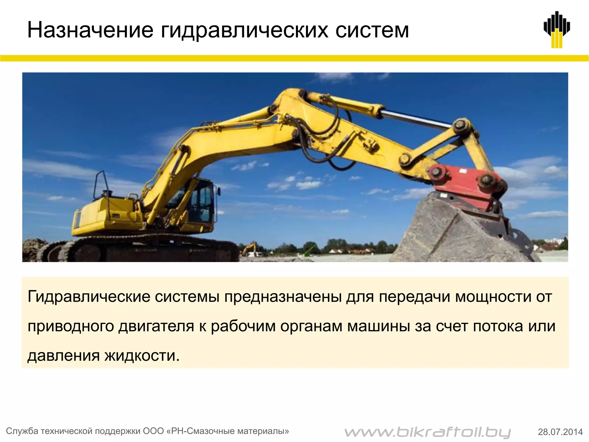 Назначение гидравлических систем
Гидравлические системы предназначены для передачи мощности от
приводного двигателя к рабочим органам машины за счет потока или
давления жидкости.
Служба технической поддержки ООО «РН-Смазочные материалы» 28.07.2014www.bikraftoil.by
 