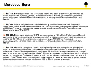 Mercedes-Benz
Служба технической поддержки ООО «РН-Смазочные материалы» 27.05.2014
 MB 228.1 Многодиапазонное моторное масло для всех дизельных двигателей со
всасыванием и с турбонаддувом, интервалы замены масла до 30 000 км (согласно
рекомендациям изготовителей автомобилей). Спецификация базируется на AСEA
B2/E3.
 MB 228.3 Многодиапазонное SHPD-моторное масло для сильно нагруженных
дизельных двигателей со всасыванием и с турбонаддувом, интервалы замены масла до
45 000 км (согласно рекомендациям изготовителей автомобилей). Спецификация
базируется на AСEA B2/E3.
 MB 228.5Многодиапазонное UHPD-моторное масло (Ultra-High-Performance-Diesel)
для сильно нагруженных дизельных двигателей, c продленными интервалами замены
масла до 45 000 км, в тяжелом классе возможны до 160 000 км (согласно
рекомендациям изготовителей автомобилей). Спецификация базируется на ASEA
B2/E4.
 MB 228.51Новые моторные масла, в которых ограничено содержание фосфора и
серы. Снижено содержания в масле металлсодержащих моющих и антиокислительных
присадок. Ужесточение требований к испаряемости масел, контролируемой по потере
массы за один час выдержки при 250 0С. Малая испаряемость уменьшает расход масла
и рост его вязкости. Главные отличия новой спецификаций заключаются в том, что в 2
раза (с 2 до 1%) снижена разрешенная сульфатная зольность, введено нормирование
содержания фосфора и серы (не более 0,08 и 0,30% соответственно).
www.bikraftoil.by
 