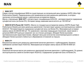 MAN
Служба технической поддержки ООО «РН-Смазочные материалы» 27.05.2014
 MAN 3277
Самая строгая спецификация MAN из существующих на сегодняшний день (уровень UHPD (Ultra High
Performance Diesel)). Предназначены для применения во всех дизельных двигателях, в которых
прописано использование масел с увеличенным интервалом замены.
Масла, отвечающие MAN 3277, соответствуют спецификации ACEA E4. регламентируется содержание
сульфатной золы (не более 2%). Интервал между заменами масла вплоть до 100 000 км*.
 MAN M 3275 (Ранее QC 13-017) - Масла со стандартным интервалом замены (SHPD (Super High
Performance Diesel)) для всех дизельных двигателей. Соответствуют уровню эксплуатационных свойств
ACEA E7. Регламентируется содержание сульфатной золы (не более 2%). Межсервисный интервал
замены масла 45 000-60 000 км*. По сравнению с маслами предыдущих поколений, серия масел с
допуском MAN 3275 дольше сохраняет хон на стенках цилиндра, обладает более высокими
противоизносными характеристиками, образует меньшее количество низкотемпературного шлама и
обладают более высокой стойкостью к образованию отложений на поршне.
 MAN 271
Всесезонные масла для дизельных двигателей (включая двигатели с турбонаддувом). Базовые
требования соответствуют ACEA E2. Межсервисный интервал смены масла 30 000-45 0000 км*.
 MAN 270
Сезонные моторные масла для дизельных двигателей (включая двигатели с турбонаддувом). По уровню
эксплуатационных свойств соответствуют ACEA E2. Содержание сульфатной золы не более 2%.
www.bikraftoil.by
 