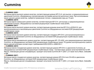 Cummins
Служба технической поддержки ООО «РН-Смазочные материалы» 27.05.2014
 CUMMINS 20081
Моторные масла высокого уровня качества, соответствующие уровню API CJ-4, для высоко- и средненагруженных
двигателей Cummins, оборудованных прогрессивными системами доочистки выхлопных газов. При использовании
масел данного уровня качества, требуется применение топлив с содержанием серы до 15 ppm.
 CUMMINS 20078
Моторные масла наивысшего уровня качества, соответствующие API CI-4, для высоко- и средненагруженных
двигателей Cummins, оборудованных системой рециркуляции отработавших газов (EGR).
 CUMMINS 20077
Моторные масла высокого уровня качества, соответствующие уровням качества API CI-4 и ACEA E-5, для
высоконагруженных и высокомощных двигателей Cummins не оборудованных системой EGR (рециркуляции
отработавших газов).
 CUMMINS 20076
Моторные масла высокого уровня качества, соответствующие стандарту API CH-4, для высоконагруженных и
высокомощных двигателей Cummins не оборудованных системой EGR (рециркуляции отработавших газов).
 CUMMINS 20075
Моторные масла минимального уровня качества, соответствующеие API CF-4/SG, для средненагруженных двигателей
Cummins, не оборудованных системой EGR (рециркуляции отработавших газов). По уровню эксплуатационных свойств
масла данной категории соответствуют требованиям ACEA E2/E3 и JAMA DH-1.
 CUMMINS 20072
Моторные масла стандартного уровня качества, соответствующие уровню API CH-4, в двигателях Cummins, не
оборудованных системой EGR (рециркуляции отработавших газов). Соответствуют уровню качества ACEA E3 по API.
Масла, отвечающие данной спецификации, проходят испытание Cummins M-11 (200 ч.) А также тесты Mack, Caterpillar
и GM.
 CUMMINS 20071
Моторные масла стандартного уровня качества, соответствующие уровню API CH-4 или CH-4/SJ в двигателях
Cummins, не оборудованных системой EGR (рециркуляции отработавших газов).
Масла, отвечающие данной спецификации, проходят испытание Cummins M-11 (200 ч.) А также тесты Mack, Caterpillar
и GM.
www.bikraftoil.by
 
