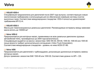 Volvo
Служба технической поддержки ООО «РН-Смазочные материалы» 27.05.2014
 VOLVO VDS-4
Спецификация предназначена для двигателей после 2007 года выпуска, соответствующих новым
экологическим требованиям и использующие для их обеспечения новейшие системы очистки
выхлопных газов. Соответствие международным стандартам: VDS-4 полностью удовлетворяет
требованиям API CJ-4.
 VOLVO VDS-3
Масла для тяжелонагруженных дизельных двигателей. Рекомендуемые интервалы между заменами
масла вплоть до 100000 км*
 Volvo VDS-2
Предназначается для моторных масел, применяемых во всех дизельных двигателях грузовых
автомобилей Volvo, произведенных до 2004 года включительно.
Спецификация выдаётся на масла с вязкостями: SAE 5W-30, 5W-40, 10W-30, 10W-40 или 15W-40
(иные вязкости требуют дополнительного соглашения с Volvo Truck Corporation);
Соответствие международным стандартам – уровень не ниже АСЕА Е1-96;
 Volvo VDS
Предназначается для двигателей с турбонаддувом, допускающих удлиненные интервалы замены
моторных масел.
Допуск применим к вязкостям SAE 15W-40 или 10W-30. Соответствие уровню по API – CD.
www.bikraftoil.by
 