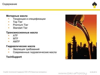 Содержание
Моторные масла
 Тенденции и спецификации
 Top Tier
 Premium Tier
 Standart Tier
Трансмиссионные масла
 ATF
 MTF
 AMTF
Гидравлические масла
 Эволюция требований
 Современные гидравлические масла
TechSupport
Служба технической поддержки ООО «РН-Смазочные материалы» 22.05.2014
www.bikraftoil.by
 