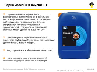  серия сезонных моторных масел,
разработанных для применения в дизельных
высоконагруженных двигателях, в том числе с
турбонаддувом, грузовых автомобилей и
специальной техники отечественных
производителей, допускающих применение
сезонных масел уровня не выше API CF-4.
 рекомендуются к применению в старых
двигателях ЯМЗ и КАМАЗ, которые соответствуют
уровню Евро-0, Евро-1 и Евро-2
 могут применяться в бензиновых двигателях
 наличие различных классов вязкостей
позволяет подобрать оптимальный продукт
Серия масел ТНК Revolux D1
Служба технической поддержки ООО «РН-Смазочные материалы» 22.05.2014
www.bikraftoil.by
 
