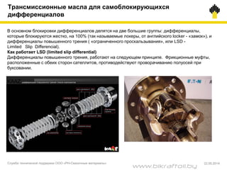 Трансмиссионные масла для самоблокирующихся
дифференциалов
В основном блокировки дифференциалов делятся на две большие группы: дифференциалы,
которые блокируются жестко, на 100% (так называемые локеры, от английского locker - «замок»), и
дифференциалы повышенного трения ( «ограниченного проскальзывания», или LSD -
Limited Slip Differencial).
Как работает LSD (limited slip differential)
Дифференциалы повышенного трения, работают на следующем принципе. Фрикционные муфты,
расположенные с обеих сторон сателлитов, противодействуют проворачиванию полуосей при
буксовании.
Служба технической поддержки ООО «РН-Смазочные материалы» 22.05.2014
www.bikraftoil.by
 