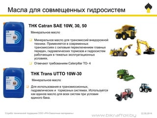  Минеральное масло для трансмиссий внедорожной
техники. Применяется в современных
трансмиссиях с силовым переключением главных
передач, гидравлических тормозов и гидросистем
работающих в тяжелых эксплуатационных
условиях.
 Отвечают требованиям Caterpillar ТО- 4
ТНК Catran SAE 10W, 30, 50
Минеральное масло
ТНК Trans UTTO 10W-30
Минеральное масло
 Для использования в трансмиссионных,
гидравлических и тормозных системах. Используется
как единое масло для всех систем при условии
единого бака.
Масла для совмещенных гидросистем
Служба технической поддержки ООО «РН-Смазочные материалы» 22.05.2014
www.bikraftoil.by
 