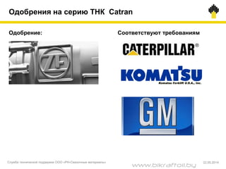 Одобрения на серию ТНК Catran
Соответствуют требованиямОдобрение:
Служба технической поддержки ООО «РН-Смазочные материалы» 22.05.2014
www.bikraftoil.by
 