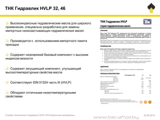  Высокоиндексные гидравлические масла для широкого
применения, специально разработано для замены
импортных низкозастывающих гидравлических масел
 Производится с использованием импортного пакета
присадок
 Содержит низковязкий базовый компонент с высоким
индексом вязкости
 Содержит загущающий компонент, улучшающий
высокотемпературные свойства масла
 Соответствуют DIN 51524 часть III (HVLP)
 Обладают отличными низкотемпературными
свойствами
ТНК Гидравлик HVLP 32, 46
Служба технической поддержки ООО «РН-Смазочные материалы» 22.05.2014
www.bikraftoil.by
 