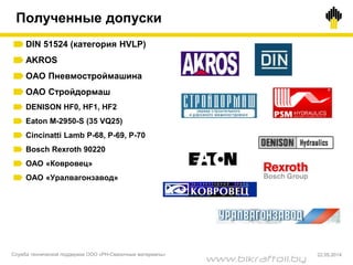 DIN 51524 (категория HVLP)
AKROS
ОАО Пневмостроймашина
ОАО Стройдормаш
DENISON HF0, HF1, HF2
Eaton M-2950-S (35 VQ25)
Cincinatti Lamb P-68, P-69, P-70
Bosch Rexroth 90220
ОАО «Ковровец»
ОАО «Уралвагонзавод»
Полученные допуски
Служба технической поддержки ООО «РН-Смазочные материалы» 22.05.2014
www.bikraftoil.by
 