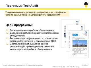Основана на выезде технического специалиста на предприятие
клиента с целью изучения условий работы оборудования
Цели программы:
 Детальный анализ работы оборудования
 Выявление проблем по работе систем смазки
оборудования
 Рекомендации по улучшению и оптимизации
работы оборудования и применяемых ГСМ
 Составление карт смазки на основе
рекомендаций производителей техники и
анализа условий работы оборудования
Программа TechAudit
Служба технической поддержки ООО «РН-Смазочные материалы» 22.05.2014
www.bikraftoil.by
 