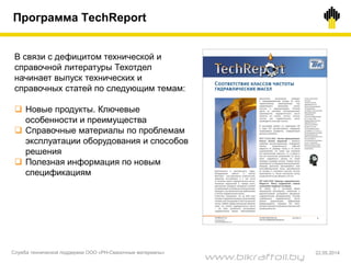 В связи с дефицитом технической и
справочной литературы Техотдел
начинает выпуск технических и
справочных статей по следующим темам:
 Новые продукты. Ключевые
особенности и преимущества
 Справочные материалы по проблемам
эксплуатации оборудования и способов
решения
 Полезная информация по новым
спецификациям
Программа TechReport
Служба технической поддержки ООО «РН-Смазочные материалы» 22.05.2014
www.bikraftoil.by
 