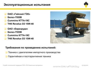  ОАО «Гайский ГОК»
 Белаз-7555B
 Cummins KTTA-19C
 ТНК Revolux D3 15W-40
 ОАО «Евразруда»
 Белаз-7555B
 Cummins KTTA-19C
 ТНК Revolux D3 15W-40
Требования по проведению испытаний:
 Техника с двигателями импортного производства
 Гарантийная и постгарантияния техника
Эксплуатационные испытания
Служба технической поддержки ООО «РН-Смазочные материалы» 22.05.2014
www.bikraftoil.by
 