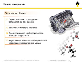 Новые технологии
Технология Ultratec
 Передовой пакет присадок по
салицилатной технологии
 Усиленные моющие свойства
 Специализированный модификатор
вязкости Magnum SV
 Улучшенные вязкостно-температурные
характеристики моторного масла
Служба технической поддержки ООО «РН-Смазочные материалы»
www.bikraftoil.by
 