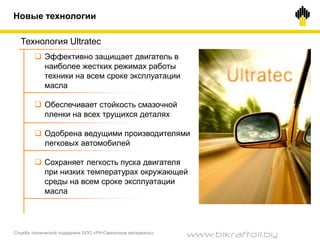 Служба технической поддержки ООО «РН-Смазочные материалы»
3030
 Эффективно защищает двигатель в
наиболее жестких режимах работы
техники на всем сроке эксплуатации
масла
 Обеспечивает стойкость смазочной
пленки на всех трущихся деталях
 Одобрена ведущими производителями
легковых автомобилей
 Сохраняет легкость пуска двигателя
при низких температурах окружающей
среды на всем сроке эксплуатации
масла
Технология Ultratec
Новые технологии
www.bikraftoil.by
 