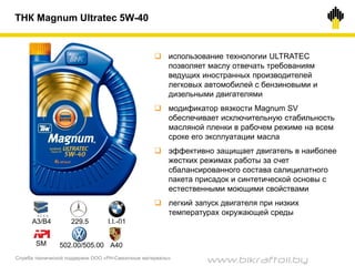 Служба технической поддержки ООО «РН-Смазочные материалы»
ТНК Magnum Ultratec 5W-40
 использование технологии ULTRATEC
позволяет маслу отвечать требованиям
ведущих иностранных производителей
легковых автомобилей с бензиновыми и
дизельными двигателями
 модификатор вязкости Magnum SV
обеспечивает исключительную стабильность
масляной пленки в рабочем режиме на всем
сроке его эксплуатации масла
 эффективно защищает двигатель в наиболее
жестких режимах работы за счет
сбалансированного состава салицилатного
пакета присадок и синтетической основы с
естественными моющими свойствами
 легкий запуск двигателя при низких
температурах окружающей среды
A3/B4 229.5
502.00/505.00
LL-01
SM A40
www.bikraftoil.by
 