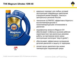 Служба технической поддержки ООО «РН-Смазочные материалы»
ТНК Magnum Ultratec 10W-40
 идеально подходит для любых условий
эксплуатации современных двигателей
(городской режим Stop&Go, трасса) в
центральных регионах России
 технология ULTRATEC эффективно борется с
высокотемпературными и
низкотемпературными отложениями в
двигателе
 модификатор вязкости Magnum SV
обеспечивает стабильно высокие рабочие
характеристики при различных режимах
работы на протяжении всего срока
эксплуатации (категория “stay-in-grade”)
 обеспечивает эффективное охлаждение
деталей двигателя и защиту от перегрева
 легкий запуск двигателя при низких
температурах окружающей среды
SM
www.bikraftoil.by
 