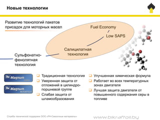 Служба технической поддержки ООО «РН-Смазочные материалы»
Сульфонатно-
фенолятная
технология
Салицилатная
технология
Развитие технологий пакетов
присадок для моторных масел
 Традиционная технология
 Умеренная защита от
отложений в цилиндро-
поршневой группе
 Слабая защита от
шламообразования
 Улучшенная химическая формула
 Работает во всех температурных
зонах двигателя
 Лучшая защита двигателя от
повышенного содержания серы в
топливе
Low SAPS
Fuel Economy
Новые технологии
www.bikraftoil.by
 