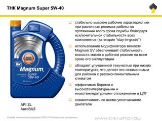 Служба технической поддержки ООО «РН-Смазочные материалы»
ТНК Magnum Super 5W-40
API SL
АвтоВАЗ
 стабильно высокие рабочие характеристики
при различных режимах работы на
протяжении всего срока службы благодаря
исключительной стабильности всех
компонентов (категория “stay-in-grade”)
 использование модификатора вязкости
Magnum SV обеспечивает стабильность
вязкости масла в рабочем режиме на всем
сроке его эксплуатации
 обладает улучшенной текучестью при низких
температурах, что делает его незаменимым
для районов с резкоконтинентальным
климатом
 эффективно борется с
высокотемпературными и
низкотемпературными отложениями в ЦПГ
 совместимость со всеми уплотнениями
двигателя
www.bikraftoil.by
 