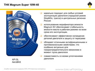 Служба технической поддержки ООО «РН-Смазочные материалы»
ТНК Magnum Super 10W-40
 идеально подходит для любых условий
эксплуатации двигателя (городской режим
Stop&Go, трасса) в центральных регионах
России
 использование модификатора вязкости
Magnum SV обеспечивает стабильность
вязкости масла в рабочем режиме на всем
сроке его эксплуатации.
 обеспечивают эффективное охлаждение
деталей двигателя и защиту от перегрева
 обладают отличными антифрикционными и
противоизносными свойствами, что
особенно актуально для
газораспределительного механизма в
момент пуска двигателя
 совместимость со всеми уплотнениями
двигателяAPI SL
АвтоВАЗ
www.bikraftoil.by
 