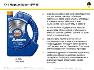 Служба технической поддержки ООО «РН-Смазочные материалы»
ТНК Magnum Super 15W-40
 стабильно высокие рабочие характеристики
при различных режимах работы на
протяжении всего срока службы благодаря
исключительной стабильности всех
компонентов (категория “stay-in-grade”)
 использование модификатора вязкости
Magnum SV обеспечивает стабильность
вязкости масла в рабочем режиме на всем
сроке его эксплуатации
 возможность применения на новых
современных двигателях, в том числе и с
турбонаддувом, имеющих более высокие
требования к маслу, обеспечена благодаря
оптимизированной технологии присадок
 сниженный уровень отложений в двигателе,
особенно в областях действия высоких
температур, благодаря высокой моющей и
диспергирующей способности пакета
присадок
API SL
АвтоВАЗ
www.bikraftoil.by
 