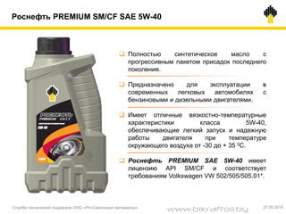 Роснефть PREMIUM SM/CF SAE 5W-40
 Полностью синтетическое масло с
прогрессивным пакетом присадок последнего
поколения.
 Предназначено для эксплуатации в
современных легковых автомобилях с
бензиновыми и дизельными двигателями.
 Имеет отличные вязкостно-температурные
характеристики класса 5W-40,
обеспечивающие легкий запуск и надежную
работы двигателя при температуре
окружающего воздуха от -30 до + 35 0С.
 Роснефть PREMIUM SAE 5W-40 имеет
лицензию API SM/CF и соответствует
требованиям Volkswagen VW 502/505/505.01*.
Служба технической поддержки ООО «РН-Смазочные материалы» 27.05.2014
www.bikraftoil.by
 