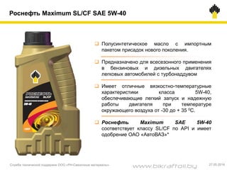 Роснефть Maximum SL/CF SAE 5W-40
 Полусинтетическое масло с импортным
пакетом присадок нового поколения.
 Предназначено для всесезонного применения
в бензиновых и дизельных двигателях
легковых автомобилей с турбонаддувом
 Имеет отличные вязкостно-температурные
характеристики класса 5W-40,
обеспечивающие легкий запуск и надежную
работы двигателя при температуре
окружающего воздуха от -30 до + 35 0С.
 Роснефть Maximum SAE 5W-40
соответствует классу SL/CF по API и имеет
одобрение ОАО «АвтоВАЗ»*
Служба технической поддержки ООО «РН-Смазочные материалы» 27.05.2014
www.bikraftoil.by
 