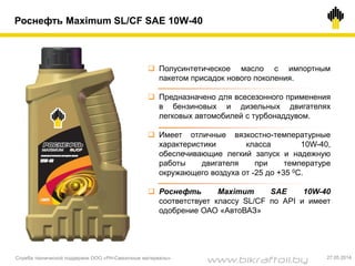 Роснефть Maximum SL/CF SAE 10W-40
 Полусинтетическое масло с импортным
пакетом присадок нового поколения.
 Предназначено для всесезонного применения
в бензиновых и дизельных двигателях
легковых автомобилей с турбонаддувом.
 Имеет отличные вязкостно-температурные
характеристики класса 10W-40,
обеспечивающие легкий запуск и надежную
работы двигателя при температуре
окружающего воздуха от -25 до +35 0С.
 Роснефть Maximum SAE 10W-40
соответствует классу SL/CF по API и имеет
одобрение ОАО «АвтоВАЗ»
Служба технической поддержки ООО «РН-Смазочные материалы» 27.05.2014
www.bikraftoil.by
 