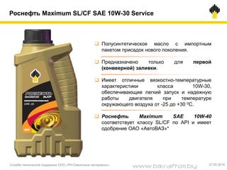 Роснефть Maximum SL/CF SAE 10W-30 Service
 Полусинтетическое масло с импортным
пакетом присадок нового поколения.
 Предназначено только для первой
(конвеерной) заливки.
 Имеет отличные вязкостно-температурные
характеристики класса 10W-30,
обеспечивающие легкий запуск и надежную
работы двигателя при температуре
окружающего воздуха от -25 до +30 0С.
 Роснефть Maximum SAE 10W-40
соответствует классу SL/CF по API и имеет
одобрение ОАО «АвтоВАЗ»*
Служба технической поддержки ООО «РН-Смазочные материалы» 27.05.2014
www.bikraftoil.by
 