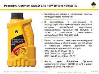 Роснефть Optimum SG/CD SAE 10W-30/10W-40/15W-40
 Минеральные масла с импортным пакетом
присадок нового поколения.
 В соответствии с инструкцией по
эксплуатации могут применяться в двигателях
легковых автомобилей иностранных
производителей прошлых лет выпуска, а
также в двигателях отечественных
автомобилей ВАЗ, ГАЗ, ИЖ, УАЗ.
 Имеют отличные вязкостно-температурные
характеристики и обеспечивают легкий запуск
и надежную работы двигателя при
температуре окружающего воздуха:
SAE 10W-30 от -25 до +30 0С
SAE 10W-40 от -25 до +35 0С
SAE 15W-40 от – 20 до +35 0С
 Масла серии Роснефть Optimum
соответствует классу SG/CD по API и имеет
одобрение ОАО «АвтоВАЗ»*
Служба технической поддержки ООО «РН-Смазочные материалы» 27.05.2014
www.bikraftoil.by
 