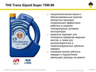Служба технической поддержки ООО «РН-Смазочные материалы» 27.05.2014
 полусинтетическое масло с
сбалансированным пакетом
импортных присадок,
позволяющих эффективно
работать в широких
температурных условиях
эксплуатации
 идеально подходит для
гипоидных передачах ведущих
мостов, а также для
высокоскоростных и
тяжелонагруженных зубчатых
передач
 снижение износа зубчатых
передач и подшипников
уменьшает расходы на ремонт
GL-5
ТНК Trans Gipoid Super 75W-90
www.bikraftoil.by
 