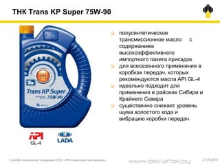 ТНК Trans KP Super 75W-90
Служба технической поддержки ООО «РН-Смазочные материалы» 27.05.2014
 полусинтетическое
трансмиссионное масло с
содержанием
высокоэффективного
импортного пакета присадок
 для всесезонного применения в
коробках передач, которых
рекомендуются масла API GL-4
 идеально подходит для
применения в районах Сибири и
Крайнего Севера
 существенно снижает уровень
шума холостого хода и
вибрацию коробки передач
GL-4
www.bikraftoil.by
 