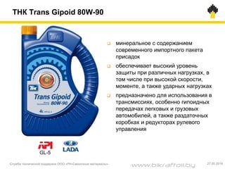 ТНК Trans Gipoid 80W-90
Служба технической поддержки ООО «РН-Смазочные материалы» 27.05.2014
 минеральное с содержанием
современного импортного пакета
присадок
 обеспечивает высокий уровень
защиты при различных нагрузках, в
том числе при высокой скорости,
моменте, а также ударных нагрузках
 предназначено для использования в
трансмиссиях, особенно гипоидных
передачах легковых и грузовых
автомобилей, а также раздаточных
коробках и редукторах рулевого
управления
GL-5
www.bikraftoil.by
 